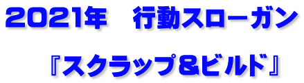 2021年　行動スローガン  　『スクラップ＆ビルド』